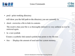 Linux Commands




    ●     pwd ­ print working directory
        will show you the full path to the directory you are currently in.
    ●     shred ­ overwrite a file to hide its contents
         The result is that your file is so thoroughly deleted it is very unlikely to ever be  
         retrieved again.
    ●     ln ­s test symlink
        Creates a symbolic link named symlink that points to the file test
    ●     free  ­   Displays the amount of used and free system memory.
     



9/15/10                                                                                  20
 