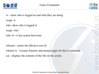 Linux Commands


    w – show who is logged on and what they are doing 
    usage: w
    who ­show who is logged in
    usage: who
    who ­b ­­> last system boot time


    whoami – prints the effective user id.
    whereis ls ­ Locates binaries and manual pages for the ls command.
    cat – displays the contents of the file on the screen.




9/15/10                                                                  21
 