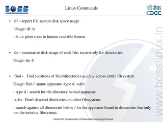 Linux Commands

    ●     df – report file system disk space usage
         Usage: df ­h
         ­h ­­> print sizes in human readable format 


    ●     du ­ summarize disk usage of each file, recursively for directories.
        Usage: du ­h


    ●     find ­   Find locations of files/directories quickly across entire filesystem
        Usage: find / ­name appname ­type d ­xdev
        ­ type d ­ search for the directory named appname
        ­xdev  Don't descend directories on other filesystems.
        ­ search against all directories below / for the appname found in directories but only 
         on the existing filesystem.
9/15/10                                                                                   22
 