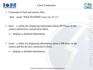 Linux Commands

    ●     Command to find and remove files
           find . ­name "FILE­TO­FIND"­exec rm ­rf {} ;


    ●     lspci ­  a  utility for displaying information about PCI buses in the        
          system and devices connected to them.
        ­v – displays a detailed information.


    ●     lsusb – a utility for displaying information about USB buses in the        
          system and the devices connected to them.
        ­v – displays a detailed information.




9/15/10                                                                                   23
 