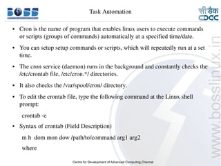 Task Automation

    ●     Cron is the name of program that enables linux users to execute commands 
          or scripts (groups of commands) automatically at a specified time/date.
    ●     You can setup setup commands or scripts, which will repeatedly run at a set 
          time.
    ●     The cron service (daemon) runs in the background and constantly checks the 
          /etc/crontab file, /etc/cron.*/ directories. 
    ●     It also checks the /var/spool/cron/ directory.
    ●     To edit the crontab file, type the following command at the Linux shell 
          prompt:
           crontab ­e
    ●     Syntax of crontab (Field Description)
           m h  dom mon dow /path/to/command arg1 arg2
           where

9/15/10                                                                              26
 