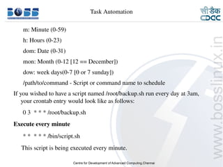 Task Automation

          m: Minute (0­59)
          h: Hours (0­23)
          dom: Date (0­31)
          mon: Month (0­12 [12 == December])
          dow: week days(0­7 [0 or 7 sunday])
          /path/to/command ­ Script or command name to schedule
    If you wished to have a script named /root/backup.sh run every day at 3am, 
        your crontab entry would look like as follows:
          0 3  * * * /root/backup.sh
    Execute every minute
          * *  * * * /bin/script.sh
         This script is being executed every minute.

9/15/10                                                                      27
 