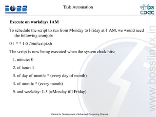 Task Automation


    Execute on workdays 1AM
    To schedule the script to run from Monday to Friday at 1 AM, we would need 
       the following cronjob:
    0 1 * * 1­5 /bin/script.sh
    The script is now being executed when the system clock hits:
       1. minute: 0
       2. of hour: 1
       3. of day of month: * (every day of month)
       4. of month: * (every month)
       5. and weekday: 1­5 (=Monday till Friday)




9/15/10                                                                    29
 