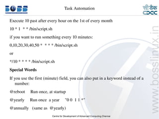 Task Automation

    Execute 10 past after every hour on the 1st of every month
    10 * 1  * * /bin/script.sh
    if you want to run something every 10 minutes:
    0,10,20,30,40,50 *  * * * /bin/script.sh
    or
    */10 * * * * /bin/script.sh
    Special Words
    If you use the first (minute) field, you can also put in a keyword instead of a 
        number:
    @reboot     Run once, at startup
    @yearly     Run once  a year     "0 0  1 1 *"
    @annually   (same as  @yearly)
9/15/10                                                                          30
 