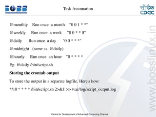 Task Automation


    @monthly    Run once  a month    "0 0 1 * *"
    @weekly     Run once  a week     "0 0 * * 0"
    @daily      Run once  a day      "0 0 * * *"
    @midnight   (same as  @daily)
    @hourly     Run once  an hour    "0 * * * *
    Eg: @daily /bin/script.sh
    Storing the crontab output
    To store the output in a separate logfile. Here's how:
    */10 * * * * /bin/script.sh 2>&1 >> /var/log/script_output.log




9/15/10                                                              31
 