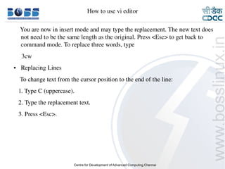 How to use vi editor

        You are now in insert mode and may type the replacement. The new text does 
        not need to be the same length as the original. Press <Esc> to get back to 
        command mode. To replace three words, type
         3cw
    ●     Replacing Lines
        To change text from the cursor position to the end of the line:
       1. Type C (uppercase).
       2. Type the replacement text.
       3. Press <Esc>.




9/15/10                                                                      36
 