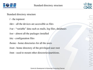     Standard directory structure


      Standard directory structure
          / ­ the topmost
          /dev ­ all the devices are accessible as files
          /var ­ “variable” data such as mails, log files, databases
          /usr ­ almost all the packages installed
          /etc ­ configuration files
          /home ­ home directories for all the users
          /root ­ home directory of the privileged user root
          /mnt ­ used to mount other directories/partitions.




9/15/10                                                                5
 