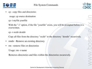 9/15/10 9
● cp ­ copy files and directories
usage: cp source destination
     cp ­i myfile yourfile
     With the "­i" option, if the file "yourfile" exists, you will be prompted before it is 
overwritten.
     cp ­r srcdir destdir
     Copy all files from the directory "srcdir" to the directory "destdir" recursively.
● rmdir ­ Remove an existing directory 
● rm ­ remove files or directories
     Usage: rm ­r name
     Removes directories and files within the directories recursively.
File System Commands
 