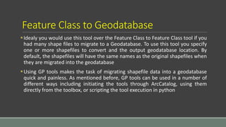 Feature Class to Geodatabase
Idealy you would use this tool over the Feature Class to Feature Class tool if you
had many shape files to migrate to a Geodatabase. To use this tool you specify
one or more shapefiles to convert and the output geodatabase location. By
default, the shapefiles will have the same names as the original shapefiles when
they are migrated into the geodatabase
Using GP tools makes the task of migrating shapefile data into a geodatabase
quick and painless. As mentioned before, GP tools can be used in a number of
different ways including initiating the tools through ArcCatalog, using them
directly from the toolbox, or scripting the tool execution in python
 