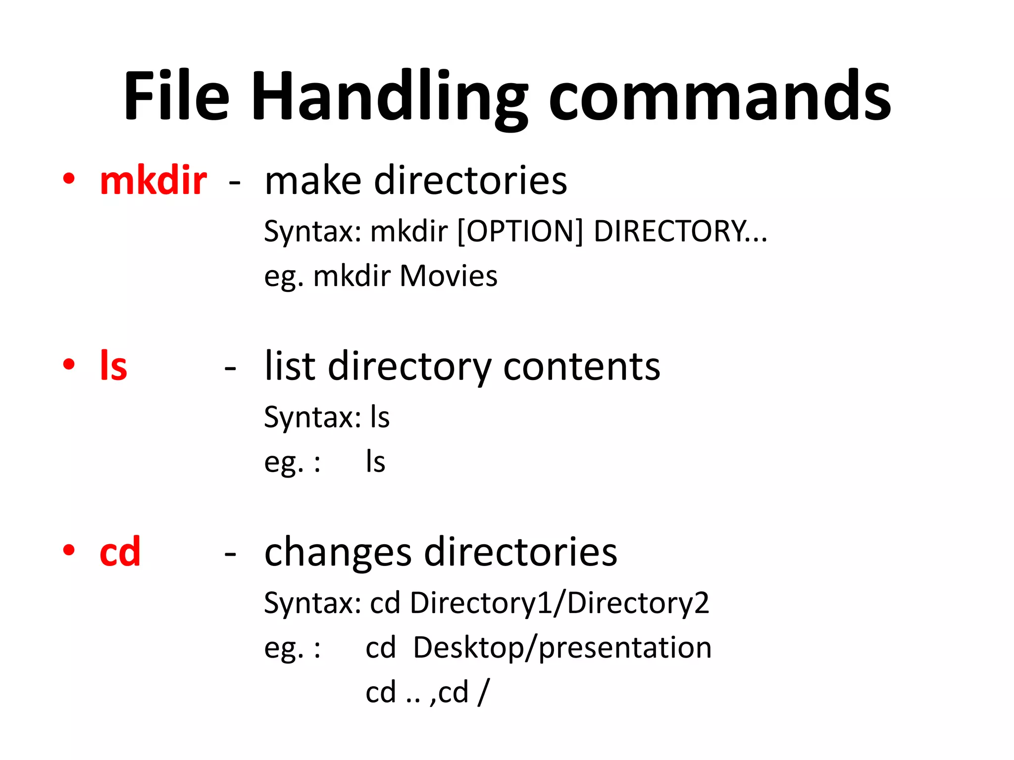 File Handling commands
• mkdir - make directories
Syntax: mkdir [OPTION] DIRECTORY...
eg. mkdir Movies
• ls - list directory contents
Syntax: ls
eg. : ls
• cd - changes directories
Syntax: cd Directory1/Directory2
eg. : cd Desktop/presentation
cd .. ,cd /
 