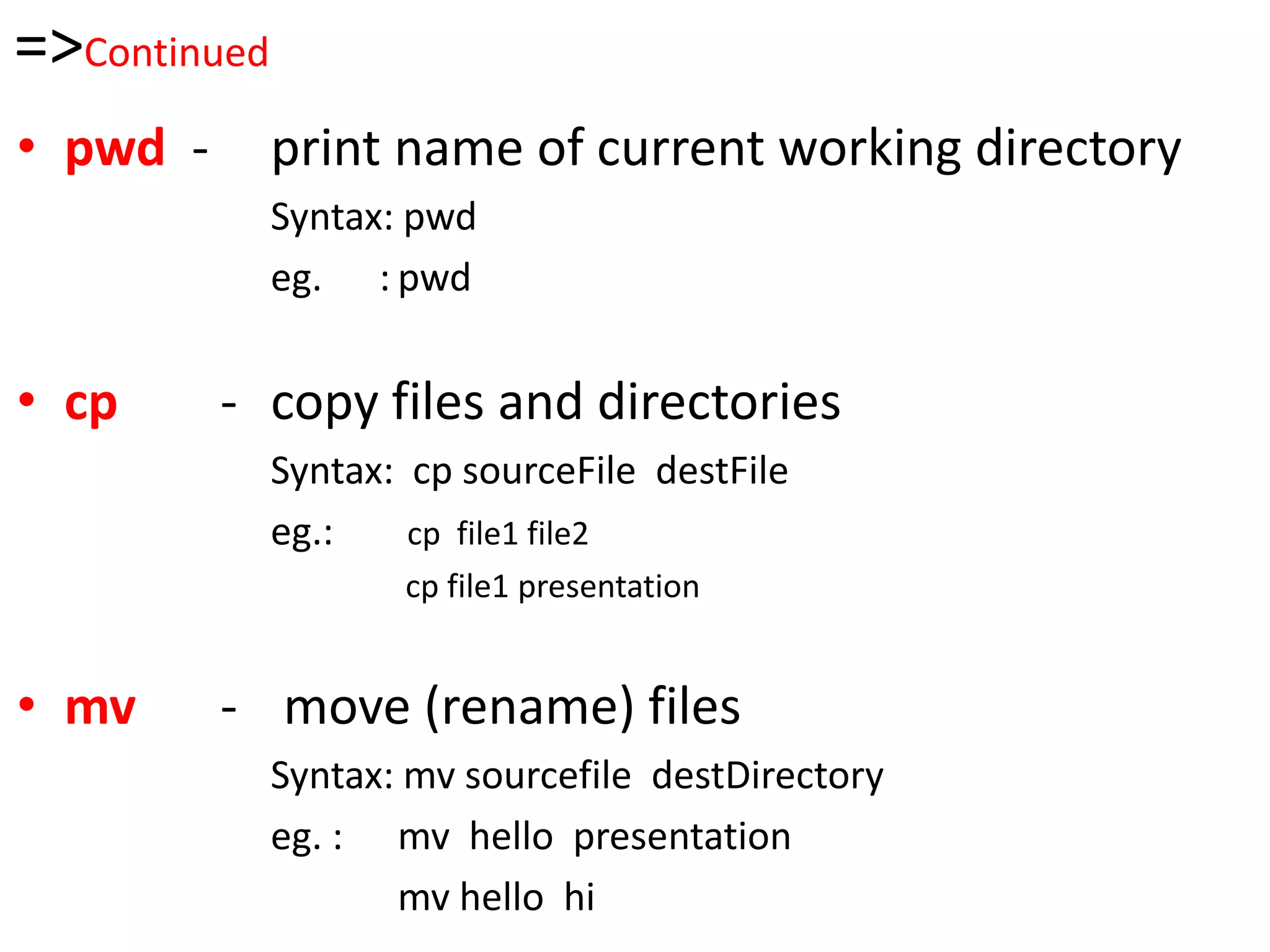 =>Continued
• pwd - print name of current working directory
Syntax: pwd
eg. : pwd
• cp - copy files and directories
Syntax: cp sourceFile destFile
eg.: cp file1 file2
cp file1 presentation
• mv - move (rename) files
Syntax: mv sourcefile destDirectory
eg. : mv hello presentation
mv hello hi
 