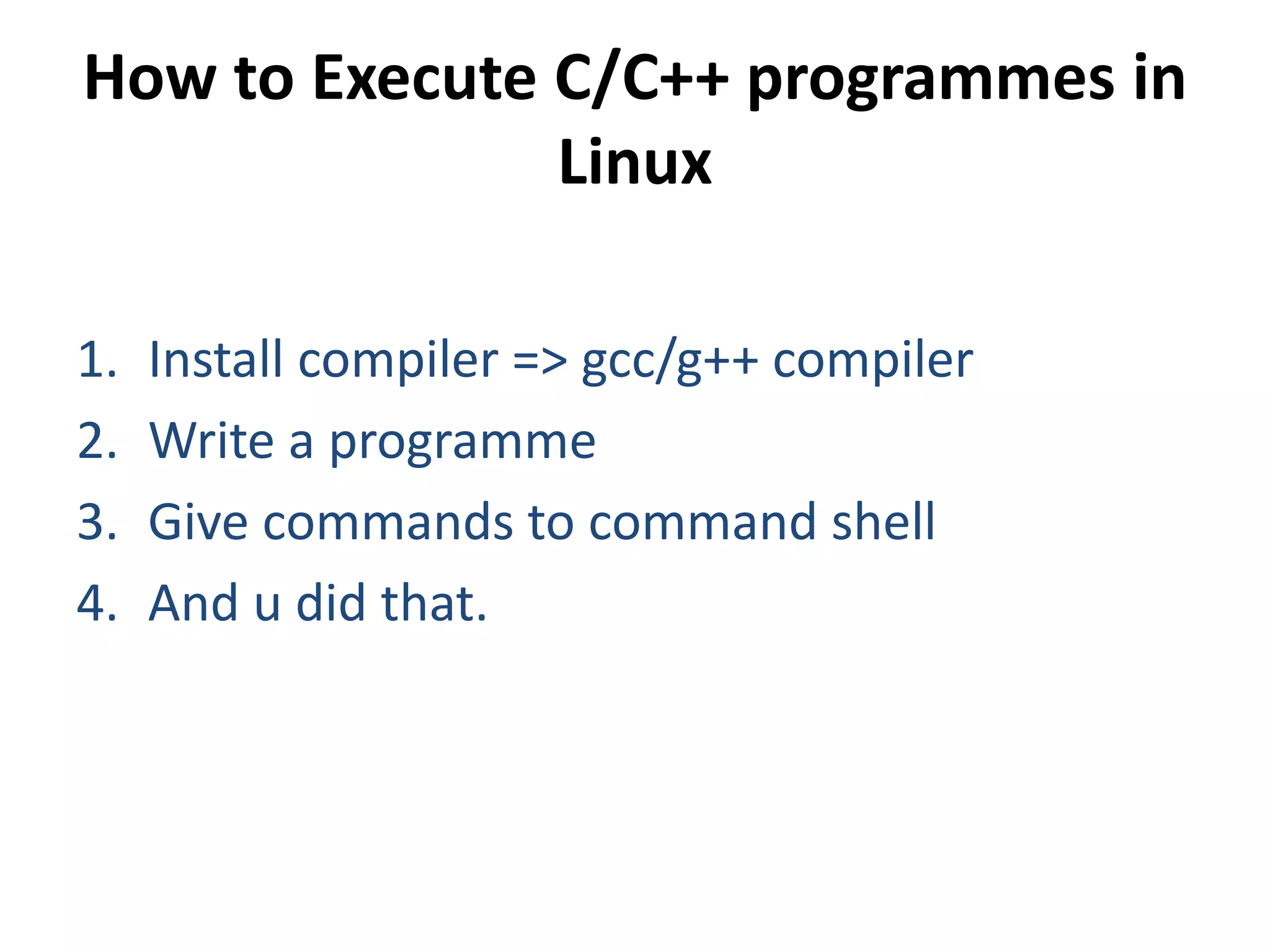 How to Execute C/C++ programmes in
Linux
1. Install compiler => gcc/g++ compiler
2. Write a programme
3. Give commands to command shell
4. And u did that.
 