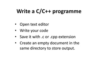 Write a C/C++ programme
• Open text editor
• Write your code
• Save it with .c or .cpp extension
• Create an empty document in the
same directory to store output.
 