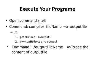 Execute Your Programe
• Open command shell
• Command: compiler fileName –o outputfile
– Ex.
1. gcc cHello.c –o output1
2. g++ cppHello.cpp -o output2
• Command : ./outputFileName =>To see the
content of outputfile
 