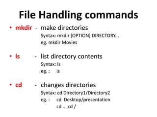 File Handling commands
• mkdir - make directories
Syntax: mkdir [OPTION] DIRECTORY...
eg. mkdir Movies
• ls - list directory contents
Syntax: ls
eg. : ls
• cd - changes directories
Syntax: cd Directory1/Directory2
eg. : cd Desktop/presentation
cd .. ,cd /
 