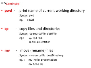 =>Continued
• pwd - print name of current working directory
Syntax: pwd
eg. : pwd
• cp - copy files and directories
Syntax: cp sourceFile destFile
eg.: cp file1 file2
cp file1 presentation
• mv - move (rename) files
Syntax: mv sourcefile destDirectory
eg. : mv hello presentation
mv hello hi
 
