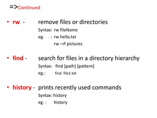 =>Continued
• rw - remove files or directories
Syntax: rw fileName
eg. : rw hello.txt
rw –rf pictures
• find - search for files in a directory hierarchy
Syntax: find [path] [pattern]
eg.: find file1.txt
• history - prints recently used commands
Syntax: history
eg. : history
 