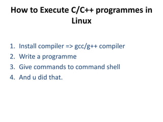 How to Execute C/C++ programmes in
Linux
1. Install compiler => gcc/g++ compiler
2. Write a programme
3. Give commands to command shell
4. And u did that.
 