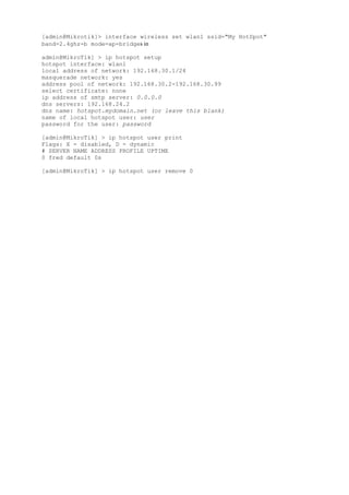[admin@Mikrotik]> interface wireless set wlan1 ssid="My HotSpot"
band=2.4ghz-b mode=ap-bridges in
admin@MikroTik] > ip hotspot setup
hotspot interface: wlan1
local address of network: 192.168.30.1/24
masquerade network: yes
address pool of network: 192.168.30.2-192.168.30.99
select certificate: none
ip address of smtp server: 0.0.0.0
dns servers: 192.168.24.2
dns name: hotspot.mydomain.net (or leave this blank)
name of local hotspot user: user
password for the user: password
[admin@MikroTik] > ip hotspot user print
Flags: X - disabled, D - dynamic
# SERVER NAME ADDRESS PROFILE UPTIME
0 fred default 0s
[admin@MikroTik] > ip hotspot user remove 0
 