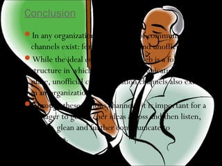 Conclusion
In any organization, three types of communication
channels exist: formal, informal and unofficial.
While the ideal communication web is a formal
structure in which informal communication can take
place, unofficial communication channels also exist
in an organization.
Through these various channels, it is important for a
manager to get his/her ideas across and then listen,
absorb, glean and further communicate to
employees.
 