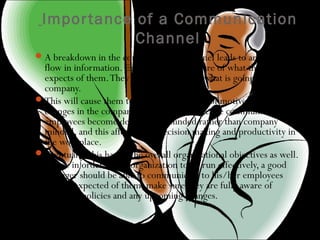 Importance of a Communication
Channel
A breakdown in the communication channel leads to an inefficient
flow in information. Employees are unaware of what the company
expects of them.They are uninformed of what is going on in the
company.
This will cause them to become suspicious of motives and any
changes in the company.Also without effective communication,
employees become department minded rather than company
minded, and this affects their decision making and productivity in
the workplace.
Eventually, this harms the overall organizational objectives as well.
Hence in order for an organization to be run effectively, a good
manager should be able to communicate to his/her employees
what is expected of them, make sure they are fully aware of
company policies and any upcoming changes.
 