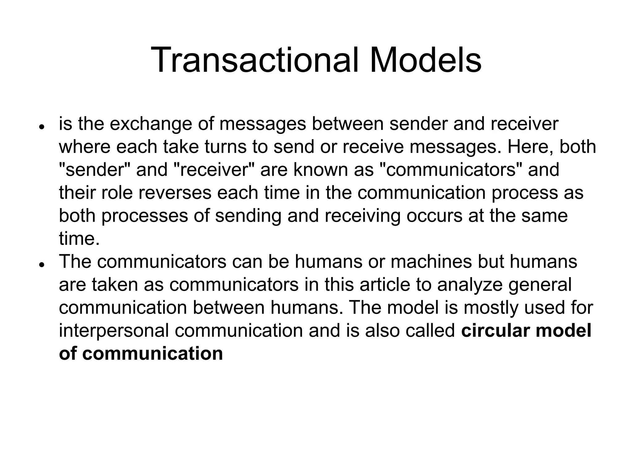 Transactional Models
 is the exchange of messages between sender and receiver
where each take turns to send or receive messages. Here, both
"sender" and "receiver" are known as "communicators" and
their role reverses each time in the communication process as
both processes of sending and receiving occurs at the same
time.
 The communicators can be humans or machines but humans
are taken as communicators in this article to analyze general
communication between humans. The model is mostly used for
interpersonal communication and is also called circular model
of communication
 
