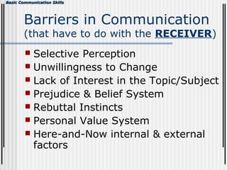 Basic Communication SkillsBasic Communication Skills
Barriers in Communication
(that have to do with the RECEIVER)
 Selective Perception
 Unwillingness to Change
 Lack of Interest in the Topic/Subject
 Prejudice & Belief System
 Rebuttal Instincts
 Personal Value System
 Here-and-Now internal & external
factors
 