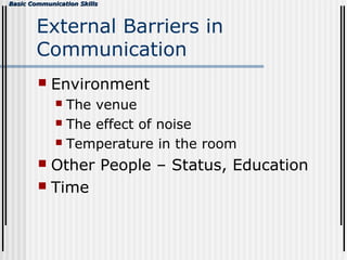 Basic Communication SkillsBasic Communication Skills
External Barriers in
Communication
 Environment
 The venue
 The effect of noise
 Temperature in the room
 Other People – Status, Education
 Time
 