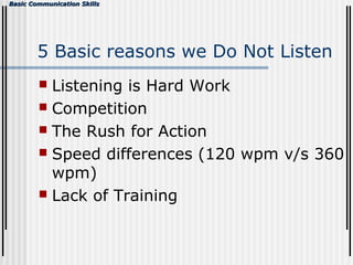 Basic Communication SkillsBasic Communication Skills
5 Basic reasons we Do Not Listen
 Listening is Hard Work
 Competition
 The Rush for Action
 Speed differences (120 wpm v/s 360
wpm)
 Lack of Training
 