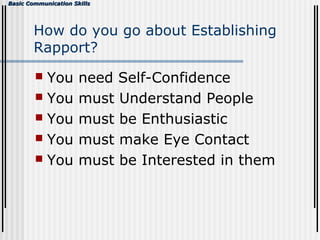 Basic Communication SkillsBasic Communication Skills
How do you go about Establishing
Rapport?
 You need Self-Confidence
 You must Understand People
 You must be Enthusiastic
 You must make Eye Contact
 You must be Interested in them
 
