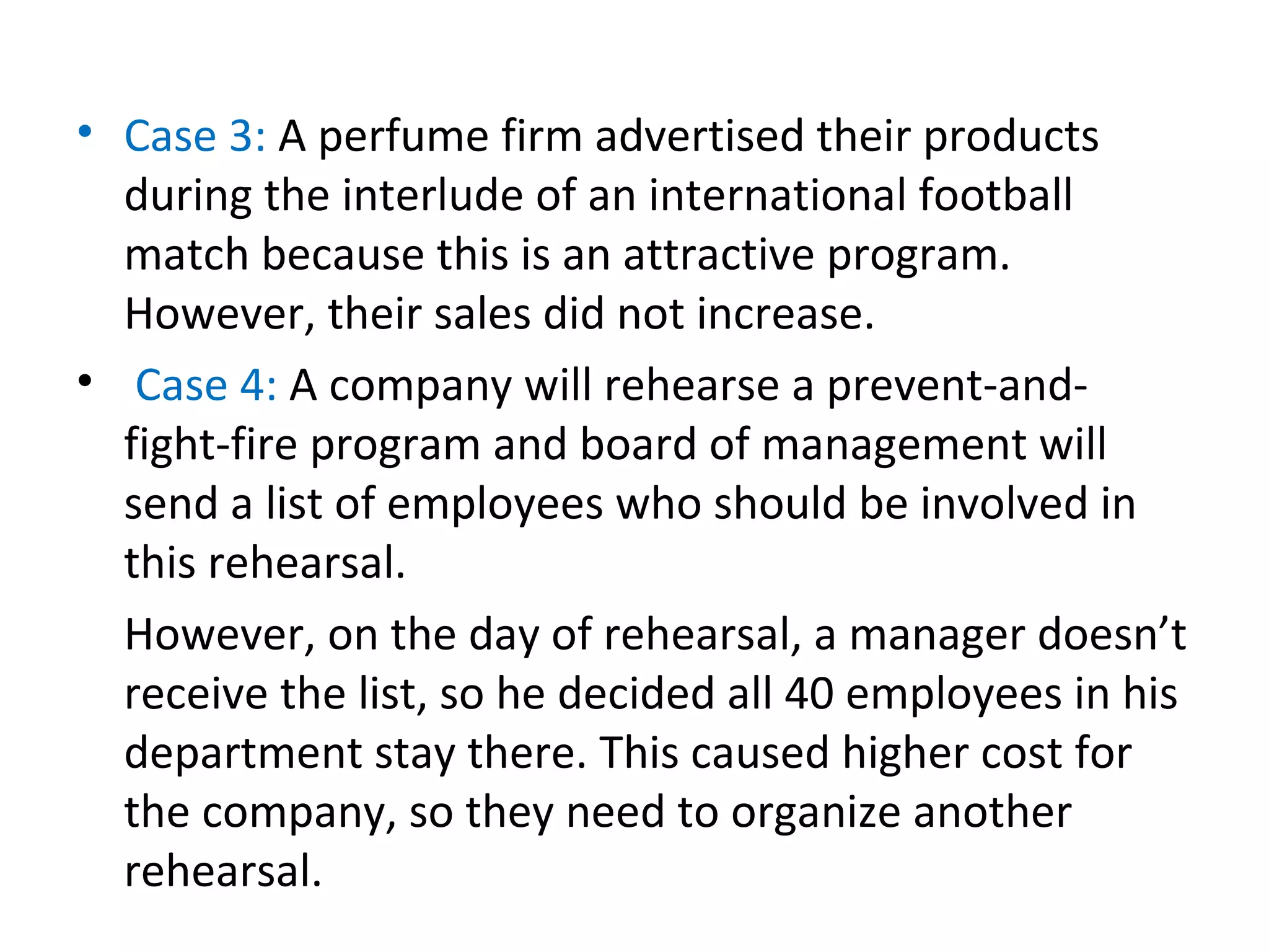 • Case 3: A perfume firm advertised their products
during the interlude of an international football
match because this is an attractive program.
However, their sales did not increase.
• Case 4: A company will rehearse a prevent-and-
fight-fire program and board of management will
send a list of employees who should be involved in
this rehearsal.
However, on the day of rehearsal, a manager doesn’t
receive the list, so he decided all 40 employees in his
department stay there. This caused higher cost for
the company, so they need to organize another
rehearsal.
 