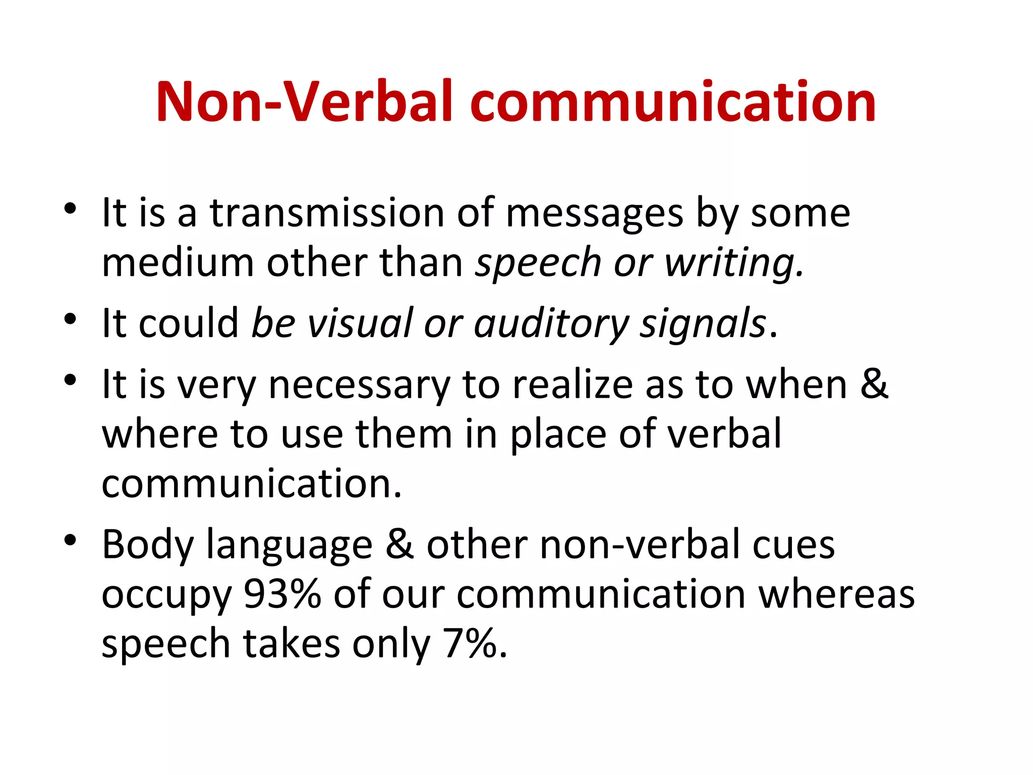 Non-Verbal communication
• It is a transmission of messages by some
medium other than speech or writing.
• It could be visual or auditory signals.
• It is very necessary to realize as to when &
where to use them in place of verbal
communication.
• Body language & other non-verbal cues
occupy 93% of our communication whereas
speech takes only 7%.
 