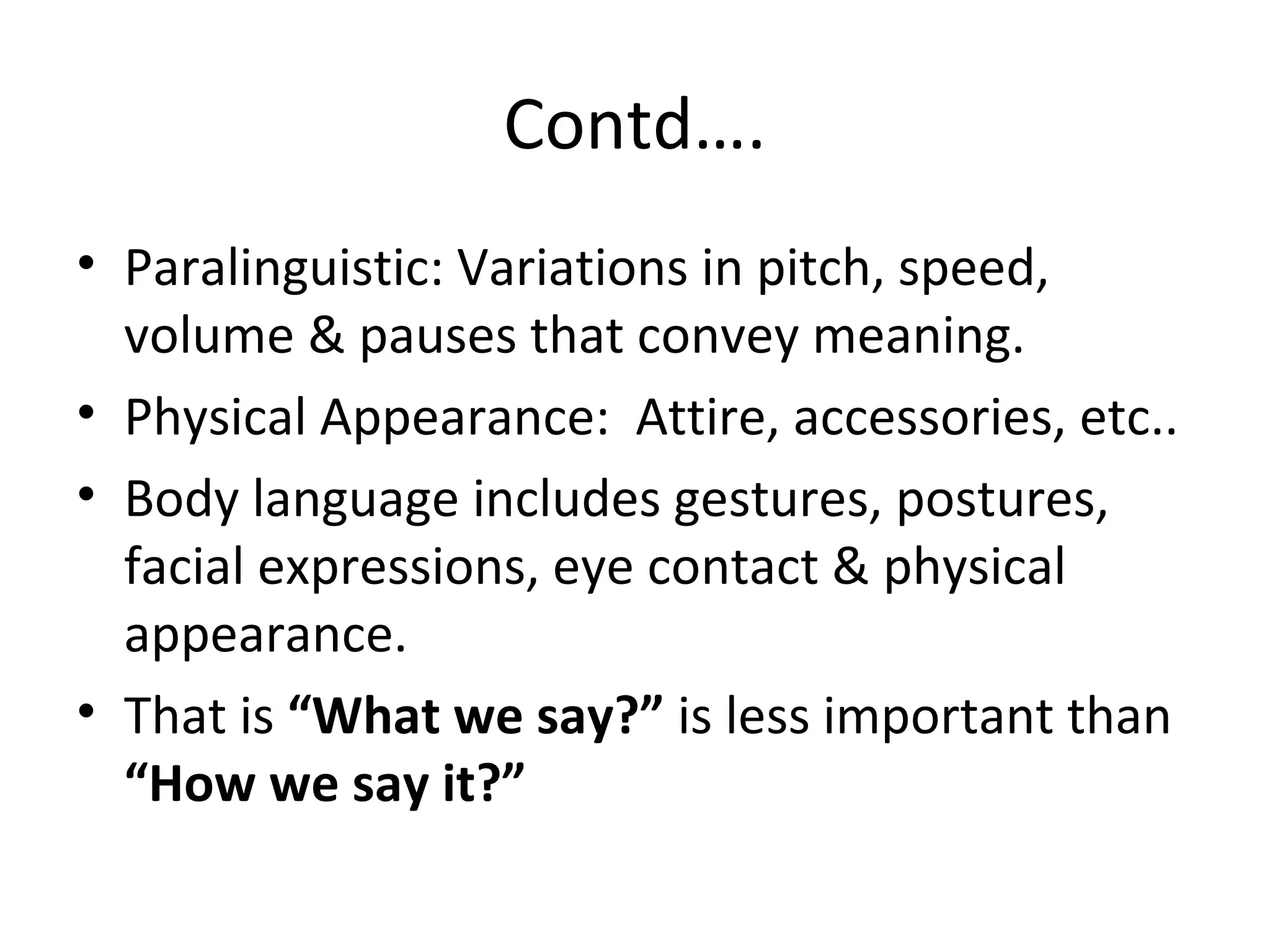 Contd….
• Paralinguistic: Variations in pitch, speed,
volume & pauses that convey meaning.
• Physical Appearance: Attire, accessories, etc..
• Body language includes gestures, postures,
facial expressions, eye contact & physical
appearance.
• That is “What we say?” is less important than
“How we say it?”
 