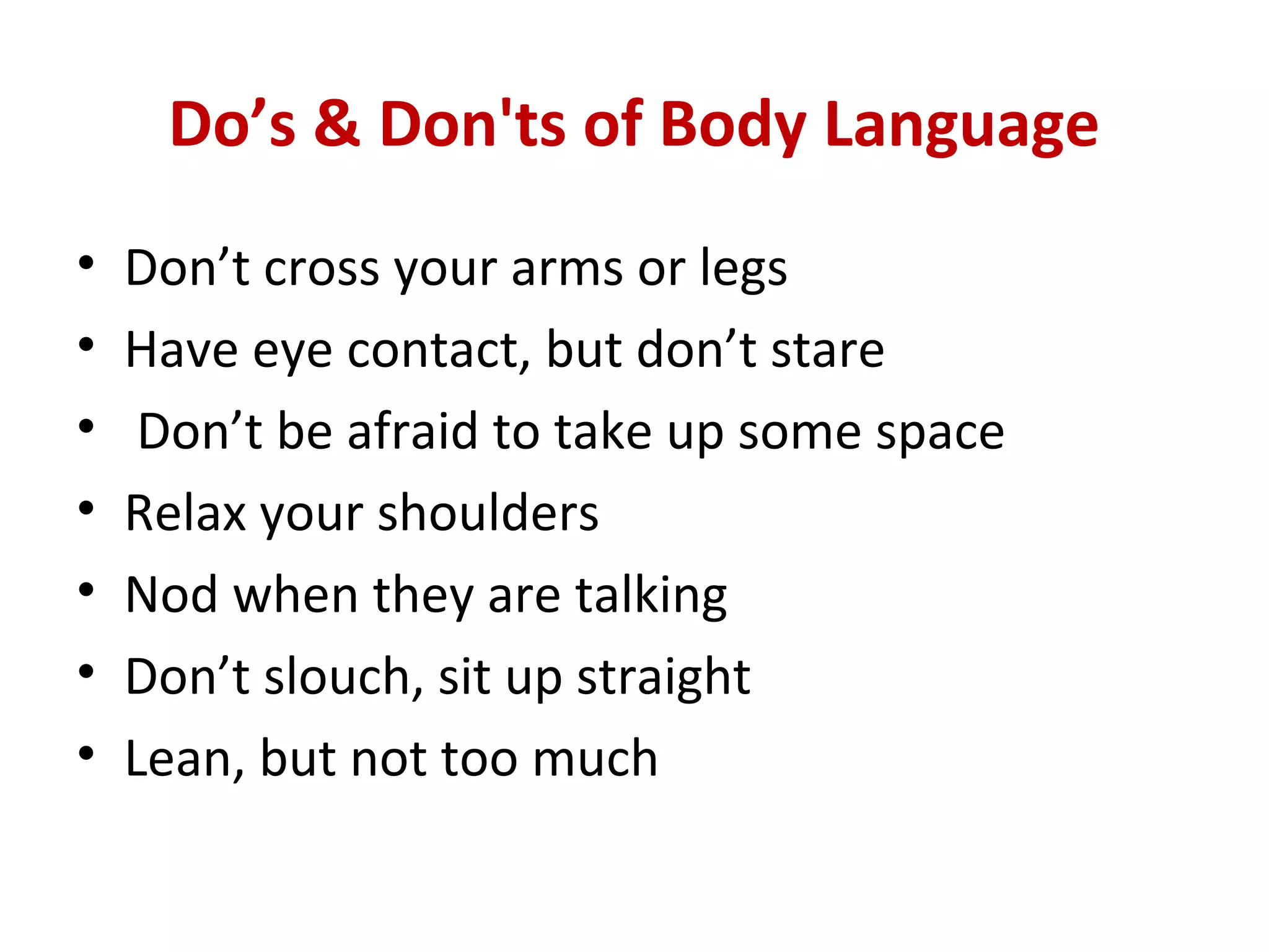 Do’s & Don'ts of Body Language
• Don’t cross your arms or legs
• Have eye contact, but don’t stare
• Don’t be afraid to take up some space
• Relax your shoulders
• Nod when they are talking
• Don’t slouch, sit up straight
• Lean, but not too much
 