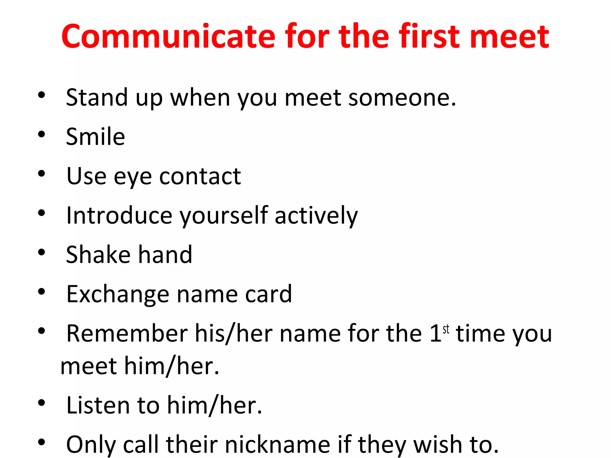 Communicate for the first meet
• Stand up when you meet someone.
• Smile
• Use eye contact
• Introduce yourself actively
• Shake hand
• Exchange name card
• Remember his/her name for the 1st
time you
meet him/her.
• Listen to him/her.
• Only call their nickname if they wish to.
 