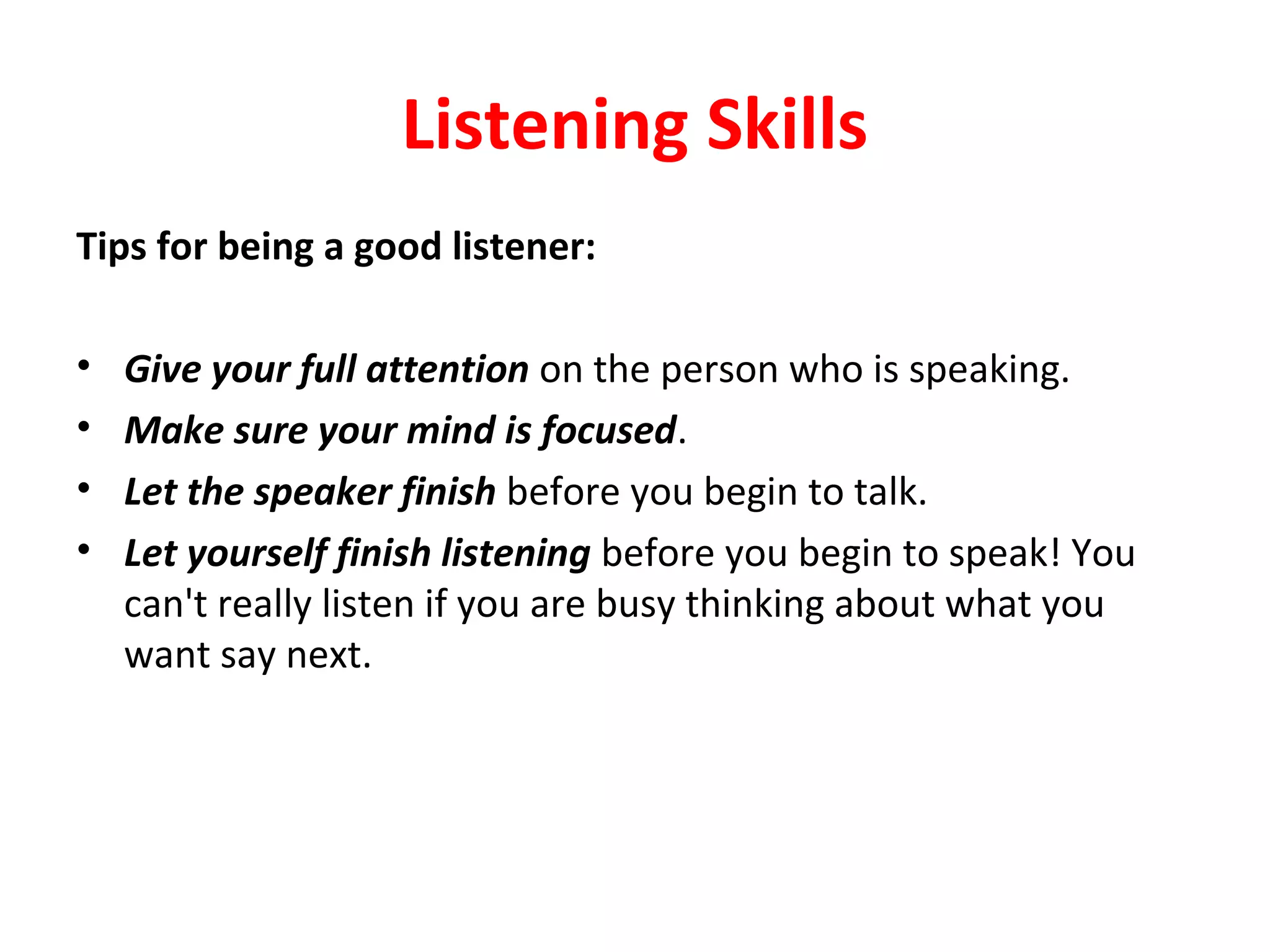 Listening Skills
Tips for being a good listener:
• Give your full attention on the person who is speaking.
• Make sure your mind is focused.
• Let the speaker finish before you begin to talk.
• Let yourself finish listening before you begin to speak! You
can't really listen if you are busy thinking about what you
want say next.
 