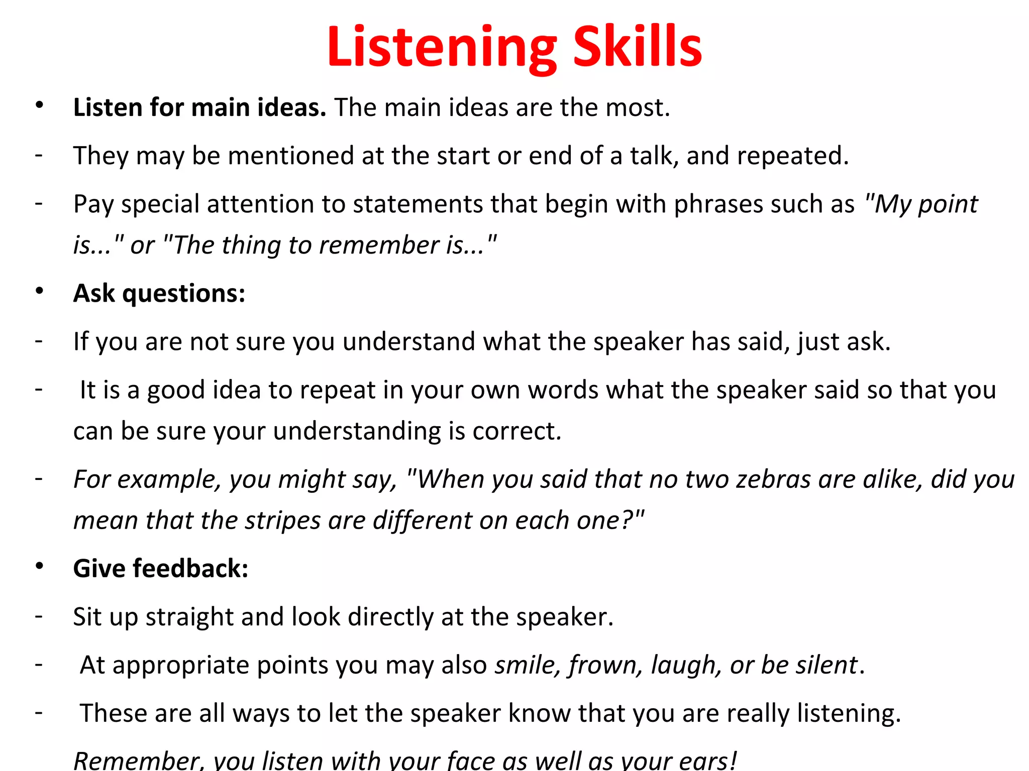Listening Skills
• Listen for main ideas. The main ideas are the most.
- They may be mentioned at the start or end of a talk, and repeated.
- Pay special attention to statements that begin with phrases such as "My point
is..." or "The thing to remember is..."
• Ask questions:
- If you are not sure you understand what the speaker has said, just ask.
- It is a good idea to repeat in your own words what the speaker said so that you
can be sure your understanding is correct.
- For example, you might say, "When you said that no two zebras are alike, did you
mean that the stripes are different on each one?"
• Give feedback:
- Sit up straight and look directly at the speaker.
- At appropriate points you may also smile, frown, laugh, or be silent.
- These are all ways to let the speaker know that you are really listening.
Remember, you listen with your face as well as your ears!
 