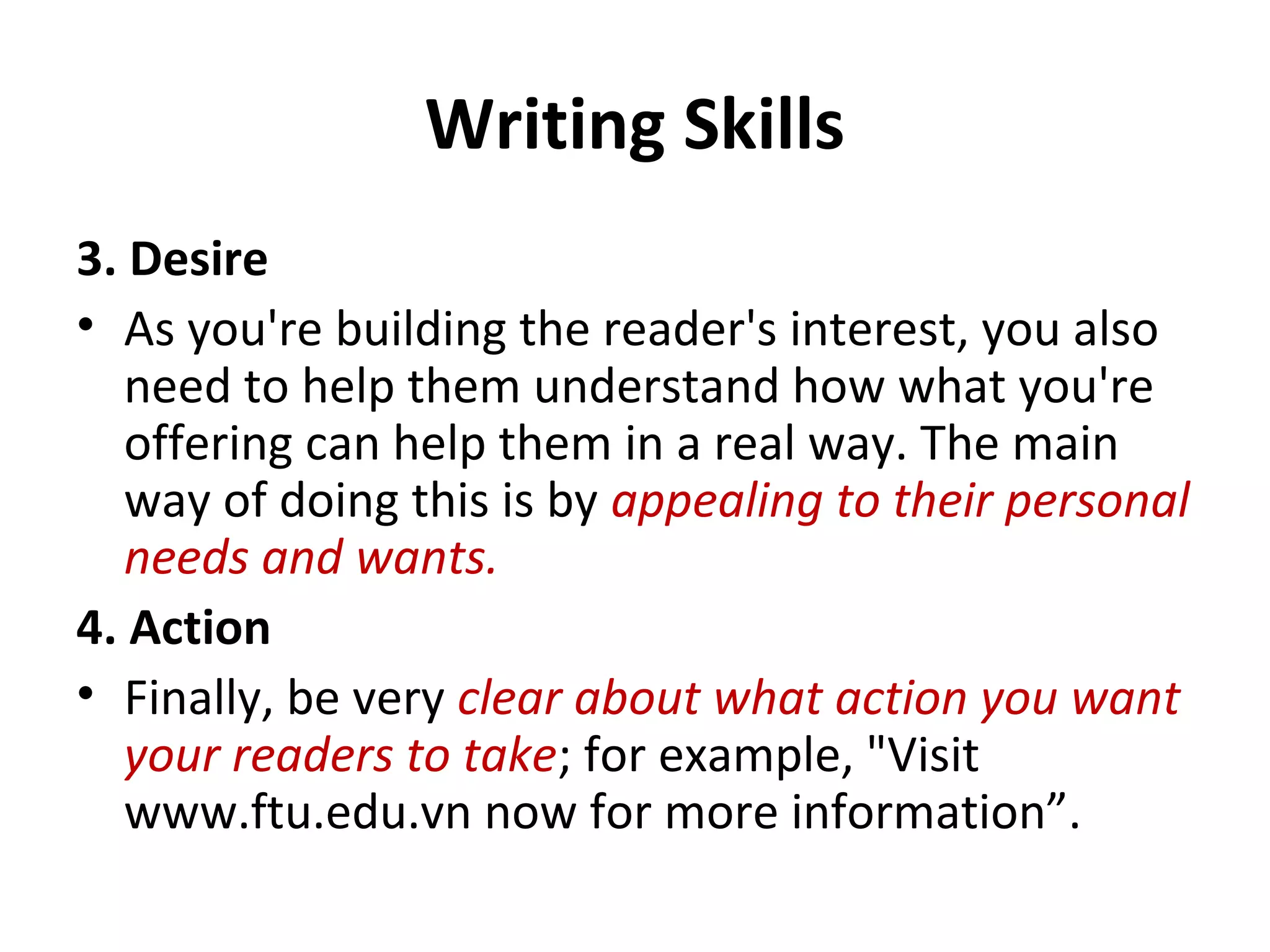 Writing Skills
3. Desire
• As you're building the reader's interest, you also
need to help them understand how what you're
offering can help them in a real way. The main
way of doing this is by appealing to their personal
needs and wants.
4. Action
• Finally, be very clear about what action you want
your readers to take; for example, "Visit
www.ftu.edu.vn now for more information”.
 