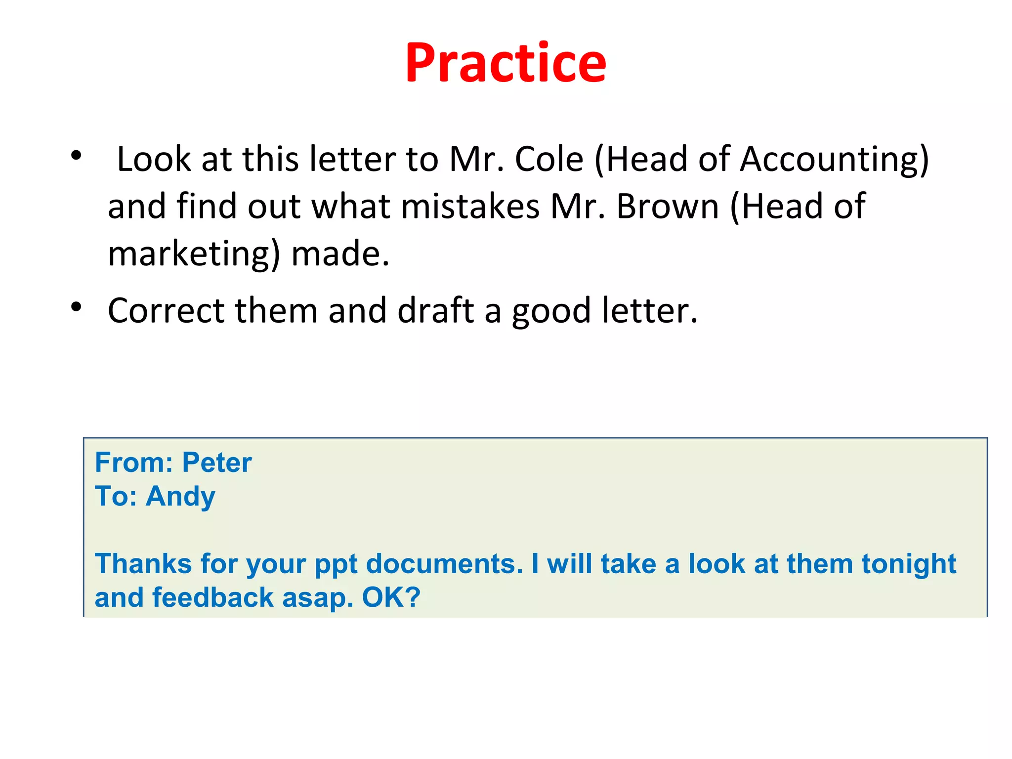 Practice
• Look at this letter to Mr. Cole (Head of Accounting)
and find out what mistakes Mr. Brown (Head of
marketing) made.
• Correct them and draft a good letter.
From: Peter
To: Andy
Thanks for your ppt documents. I will take a look at them tonight
and feedback asap. OK?
 