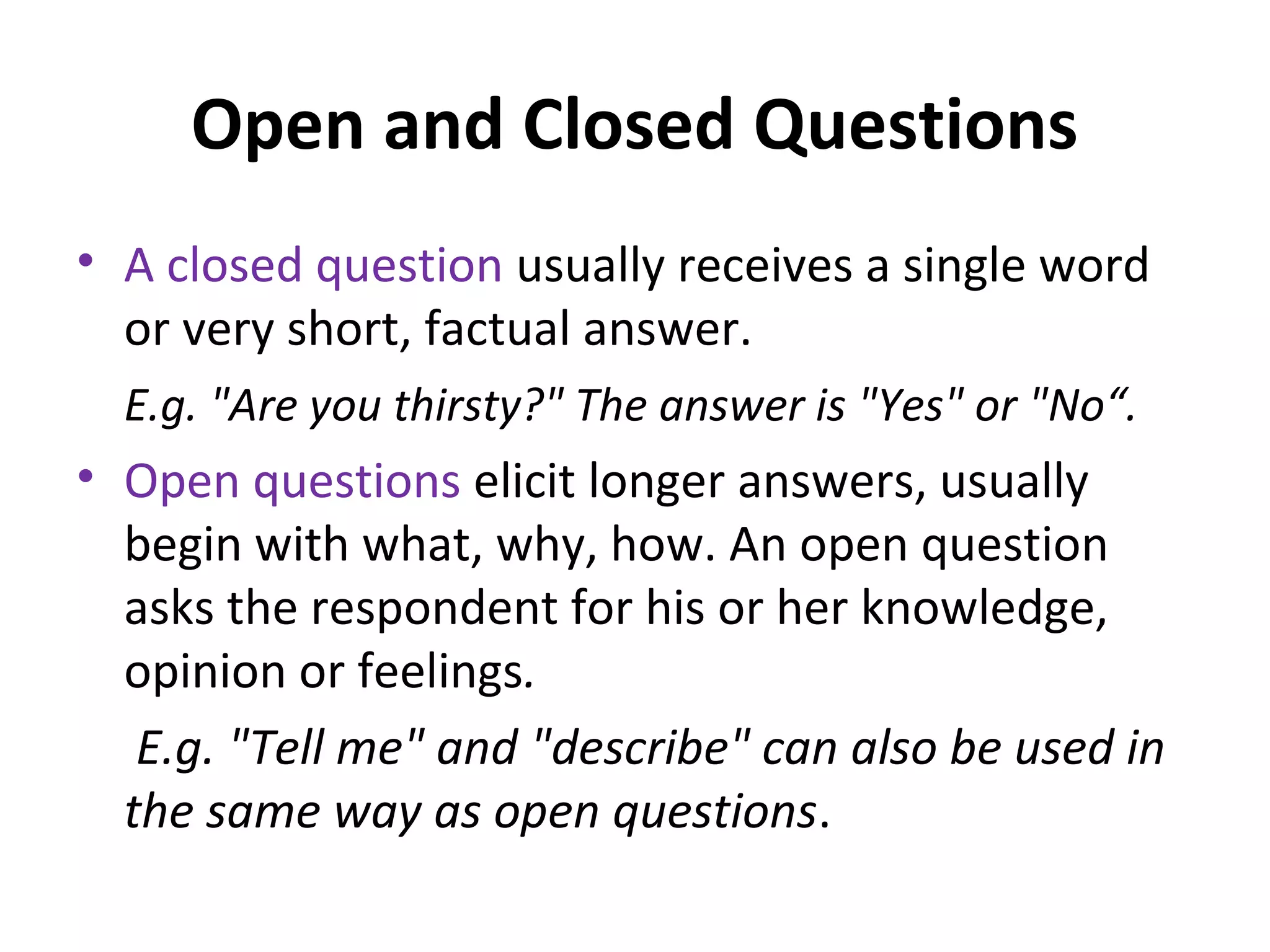 Open and Closed Questions
• A closed question usually receives a single word
or very short, factual answer.
E.g. "Are you thirsty?" The answer is "Yes" or "No“.
• Open questions elicit longer answers, usually
begin with what, why, how. An open question
asks the respondent for his or her knowledge,
opinion or feelings.
E.g. "Tell me" and "describe" can also be used in
the same way as open questions.
 