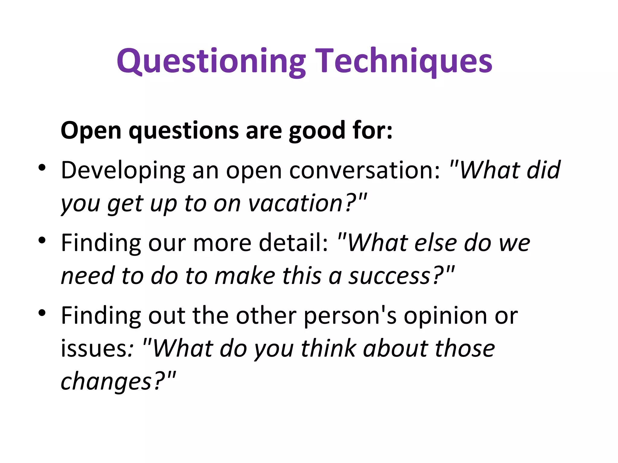 Questioning Techniques
Open questions are good for:
• Developing an open conversation: "What did
you get up to on vacation?"
• Finding our more detail: "What else do we
need to do to make this a success?"
• Finding out the other person's opinion or
issues: "What do you think about those
changes?"
 