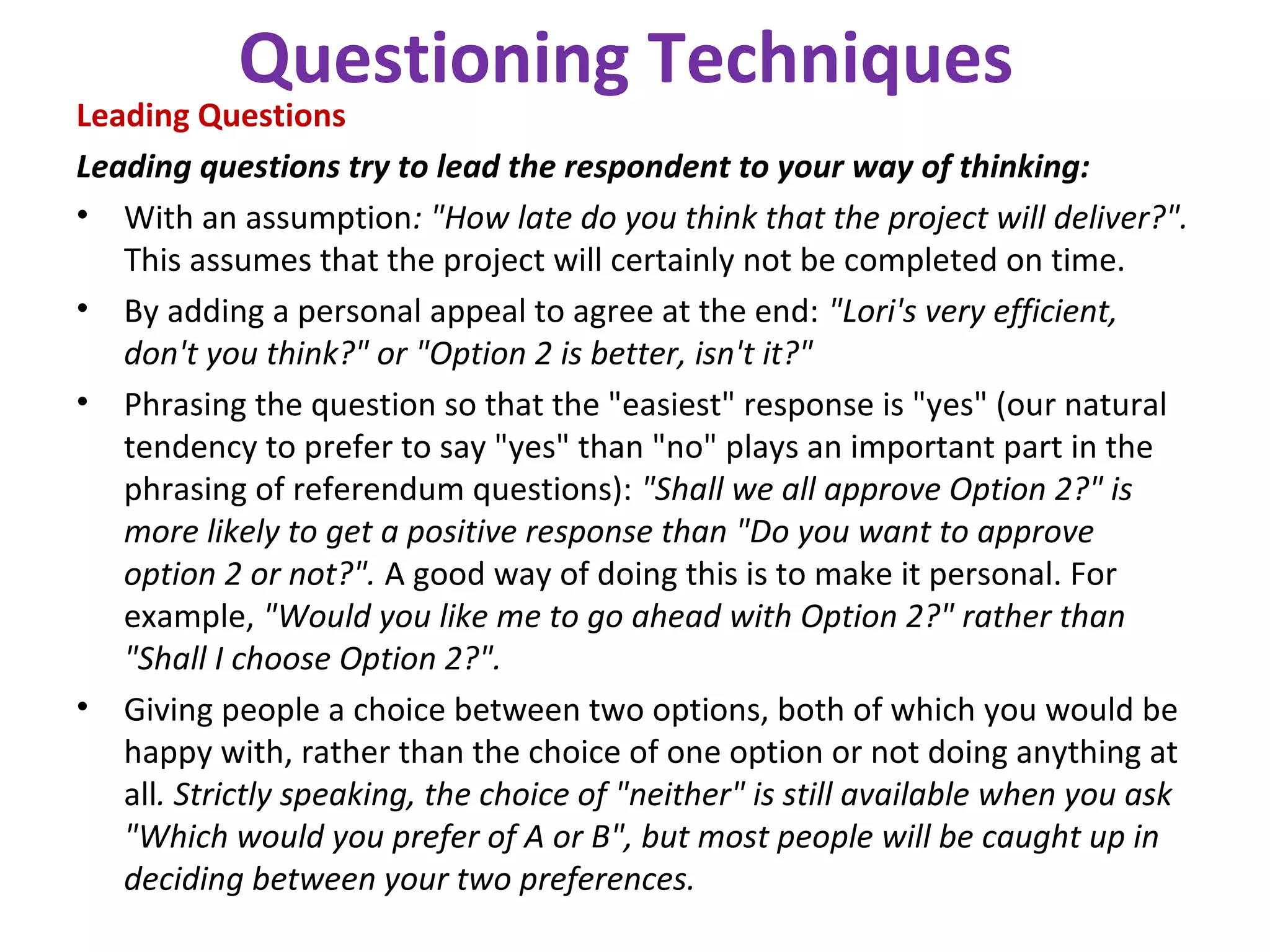 Questioning Techniques
Leading Questions
Leading questions try to lead the respondent to your way of thinking:
• With an assumption: "How late do you think that the project will deliver?".
This assumes that the project will certainly not be completed on time.
• By adding a personal appeal to agree at the end: "Lori's very efficient,
don't you think?" or "Option 2 is better, isn't it?"
• Phrasing the question so that the "easiest" response is "yes" (our natural
tendency to prefer to say "yes" than "no" plays an important part in the
phrasing of referendum questions): "Shall we all approve Option 2?" is
more likely to get a positive response than "Do you want to approve
option 2 or not?". A good way of doing this is to make it personal. For
example, "Would you like me to go ahead with Option 2?" rather than
"Shall I choose Option 2?".
• Giving people a choice between two options, both of which you would be
happy with, rather than the choice of one option or not doing anything at
all. Strictly speaking, the choice of "neither" is still available when you ask
"Which would you prefer of A or B", but most people will be caught up in
deciding between your two preferences.
 