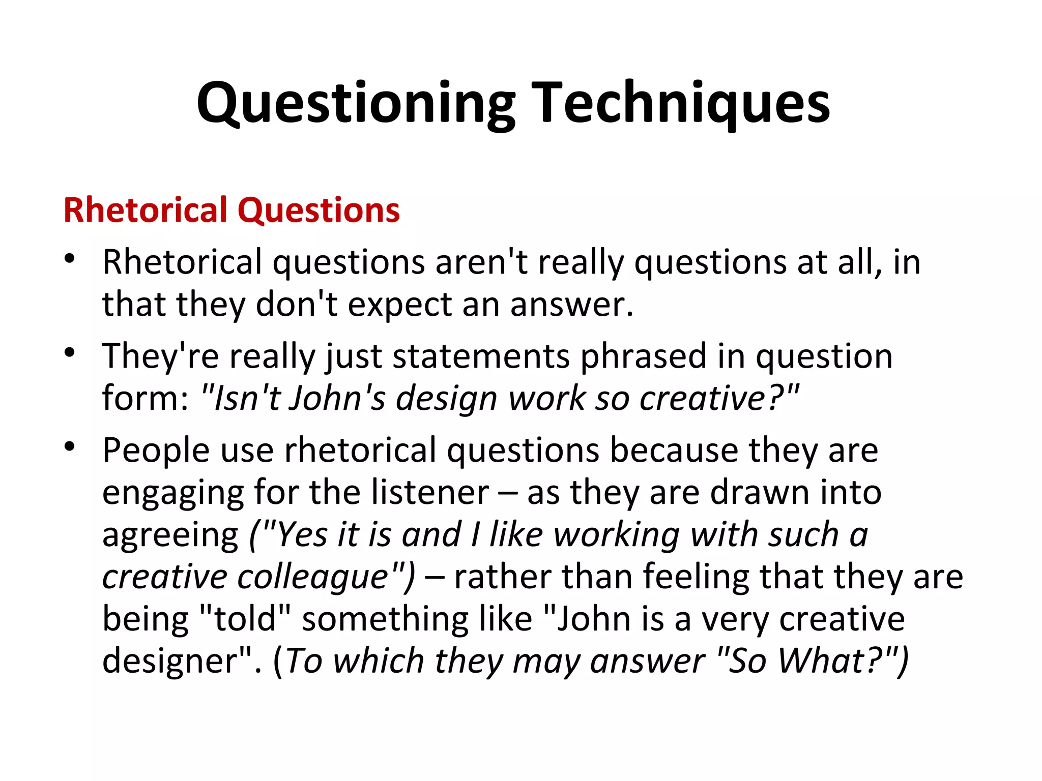 Questioning Techniques
Rhetorical Questions
• Rhetorical questions aren't really questions at all, in
that they don't expect an answer.
• They're really just statements phrased in question
form: "Isn't John's design work so creative?"
• People use rhetorical questions because they are
engaging for the listener – as they are drawn into
agreeing ("Yes it is and I like working with such a
creative colleague") – rather than feeling that they are
being "told" something like "John is a very creative
designer". (To which they may answer "So What?")
 