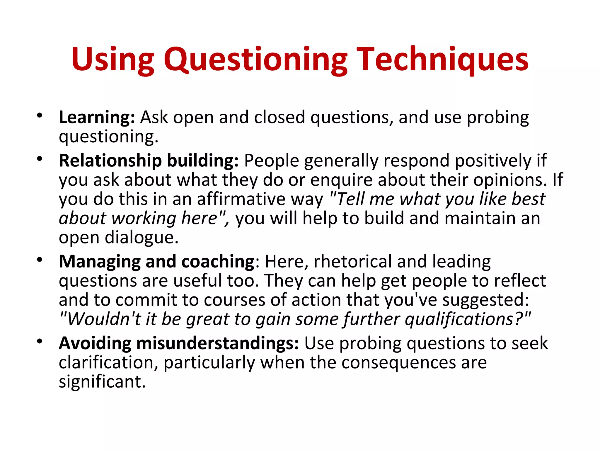 Using Questioning Techniques
• Learning: Ask open and closed questions, and use probing
questioning.
• Relationship building: People generally respond positively if
you ask about what they do or enquire about their opinions. If
you do this in an affirmative way "Tell me what you like best
about working here", you will help to build and maintain an
open dialogue.
• Managing and coaching: Here, rhetorical and leading
questions are useful too. They can help get people to reflect
and to commit to courses of action that you've suggested:
"Wouldn't it be great to gain some further qualifications?"
• Avoiding misunderstandings: Use probing questions to seek
clarification, particularly when the consequences are
significant.
 