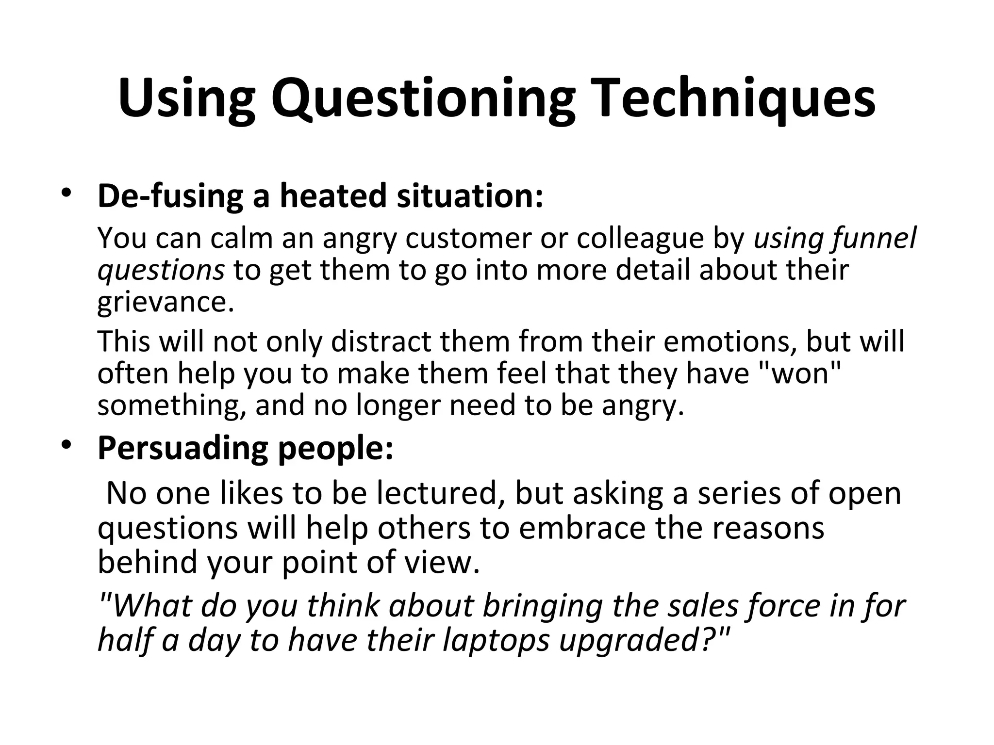 Using Questioning Techniques
• De-fusing a heated situation:
You can calm an angry customer or colleague by using funnel
questions to get them to go into more detail about their
grievance.
This will not only distract them from their emotions, but will
often help you to make them feel that they have "won"
something, and no longer need to be angry.
• Persuading people:
No one likes to be lectured, but asking a series of open
questions will help others to embrace the reasons
behind your point of view.
"What do you think about bringing the sales force in for
half a day to have their laptops upgraded?"
 
