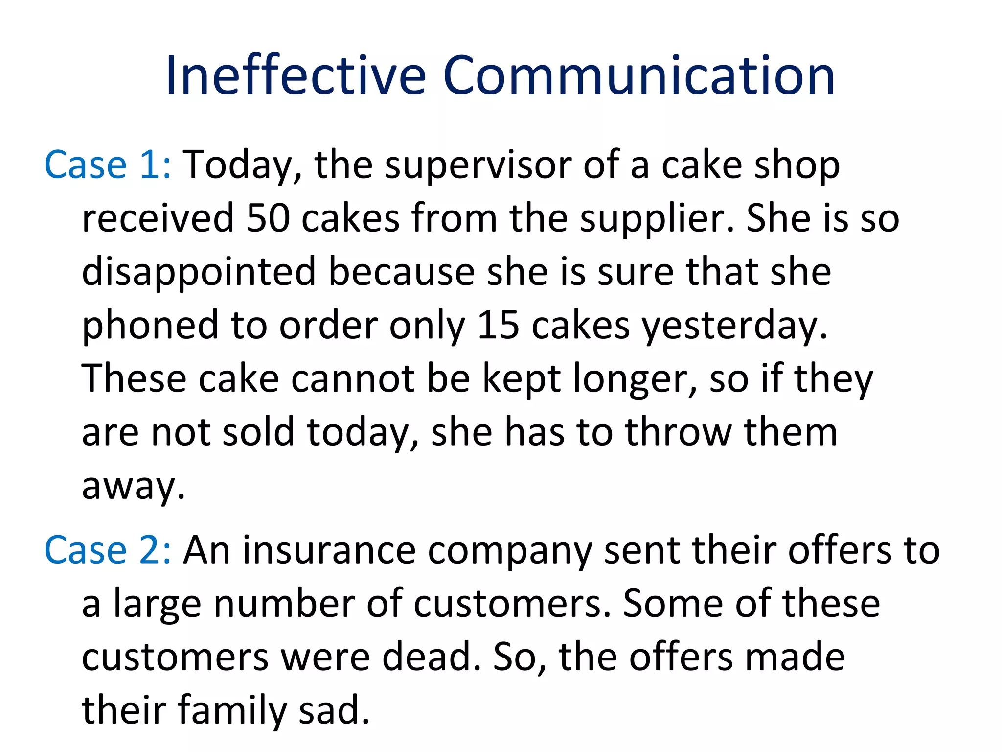 Ineffective Communication
Case 1: Today, the supervisor of a cake shop
received 50 cakes from the supplier. She is so
disappointed because she is sure that she
phoned to order only 15 cakes yesterday.
These cake cannot be kept longer, so if they
are not sold today, she has to throw them
away.
Case 2: An insurance company sent their offers to
a large number of customers. Some of these
customers were dead. So, the offers made
their family sad.
 