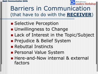 Basic Communication Skills
Barriers in Communication
(that have to do with the RECEIVER)
 Selective Perception
 Unwillingness to Change
 Lack of Interest in the Topic/Subject
 Prejudice & Belief System
 Rebuttal Instincts
 Personal Value System
 Here-and-Now internal & external
factors
 