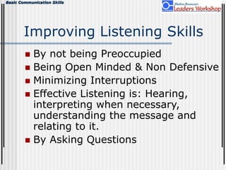 Basic Communication Skills
Improving Listening Skills
 By not being Preoccupied
 Being Open Minded & Non Defensive
 Minimizing Interruptions
 Effective Listening is: Hearing,
interpreting when necessary,
understanding the message and
relating to it.
 By Asking Questions
 