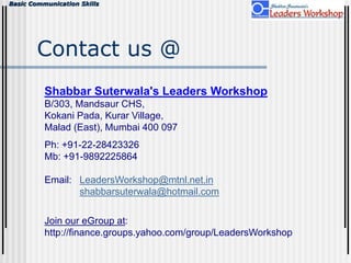 Basic Communication Skills
Contact us @
Shabbar Suterwala's Leaders Workshop
B/303, Mandsaur CHS,
Kokani Pada, Kurar Village,
Malad (East), Mumbai 400 097
Ph: +91-22-28423326
Mb: +91-9892225864
Email: LeadersWorkshop@mtnl.net.in
shabbarsuterwala@hotmail.com
Join our eGroup at:
http://finance.groups.yahoo.com/group/LeadersWorkshop
 