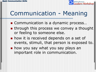 Basic Communication Skills
Communication - Meaning
 Communication is a dynamic process…
 through this process we convey a thought
or feeling to someone else.
 how it is received depends on a set of
events, stimuli, that person is exposed to.
 how you say what you say plays an
important role in communication.
 